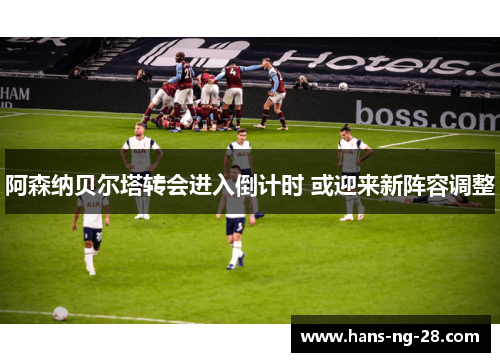 阿森纳贝尔塔转会进入倒计时 或迎来新阵容调整 阿森纳贝尔塔转会进入倒计时 或迎来新阵容调整