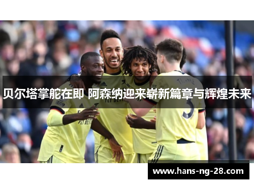 贝尔塔掌舵在即 阿森纳迎来崭新篇章与辉煌未来