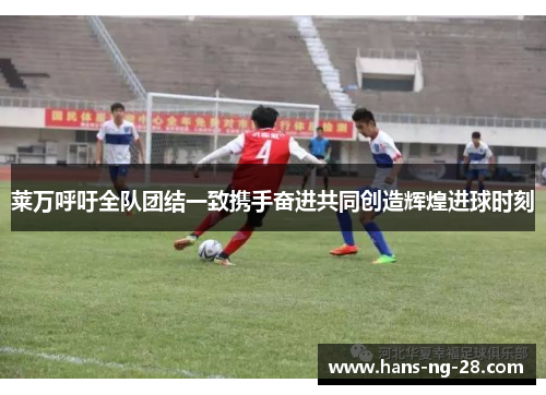 莱万呼吁全队团结一致携手奋进共同创造辉煌进球时刻