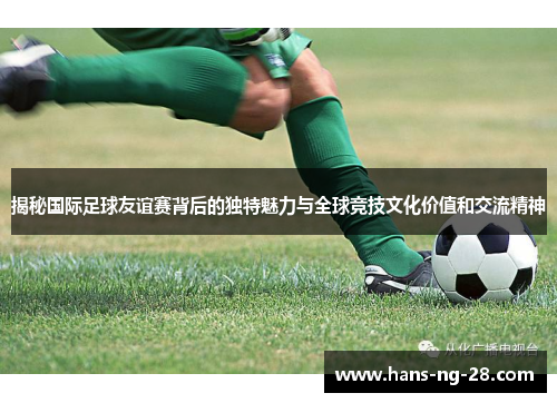揭秘国际足球友谊赛背后的独特魅力与全球竞技文化价值和交流精神