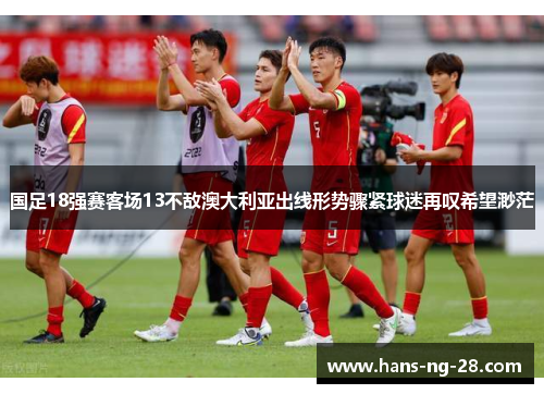 国足18强赛客场13不敌澳大利亚出线形势骤紧球迷再叹希望渺茫