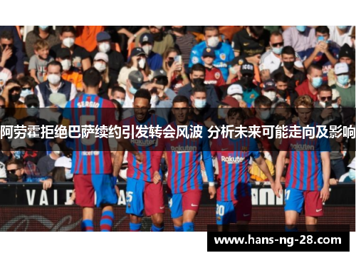 阿劳霍拒绝巴萨续约引发转会风波 分析未来可能走向及影响